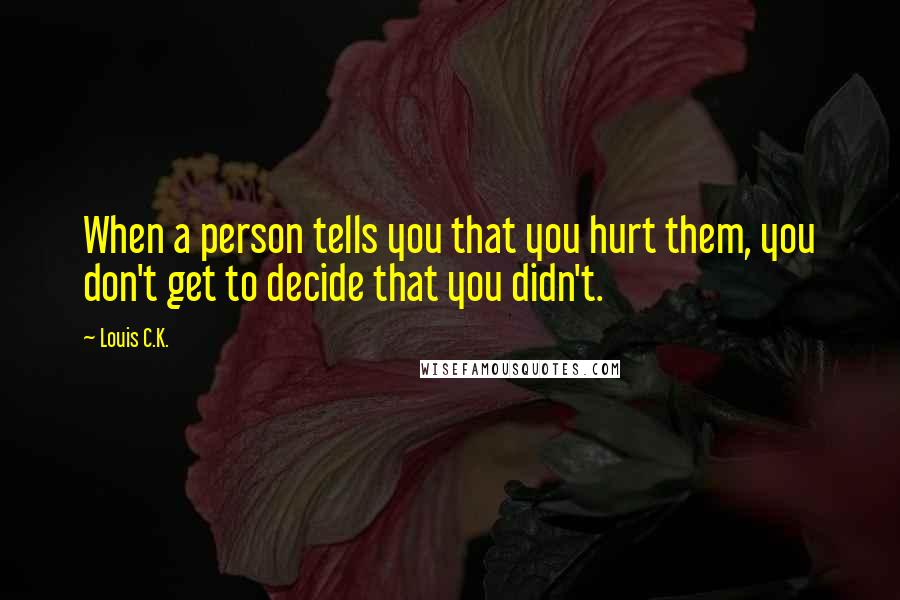 Louis C.K. Quotes: When a person tells you that you hurt them, you don't get to decide that you didn't.