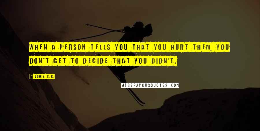 Louis C.K. Quotes: When a person tells you that you hurt them, you don't get to decide that you didn't.