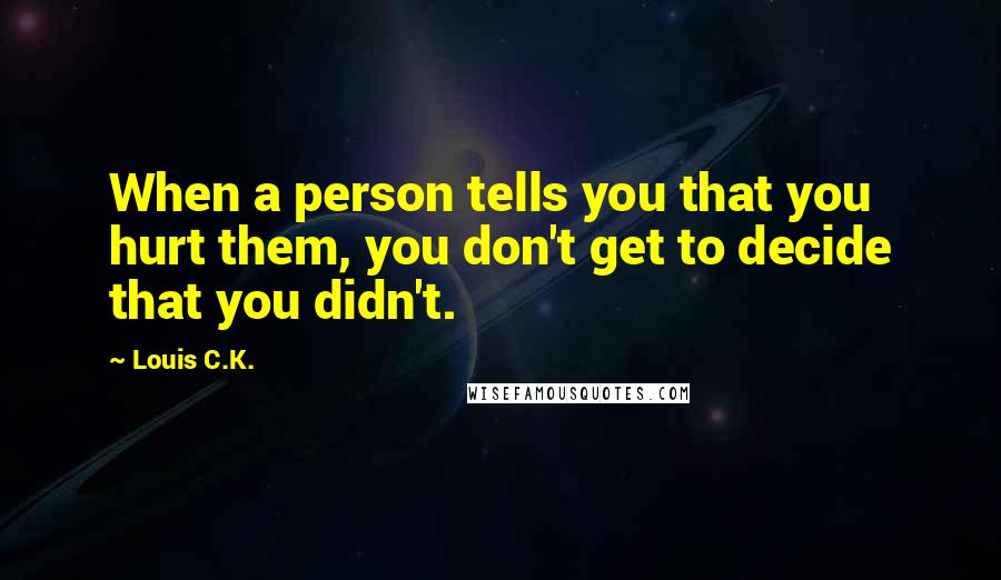Louis C.K. Quotes: When a person tells you that you hurt them, you don't get to decide that you didn't.