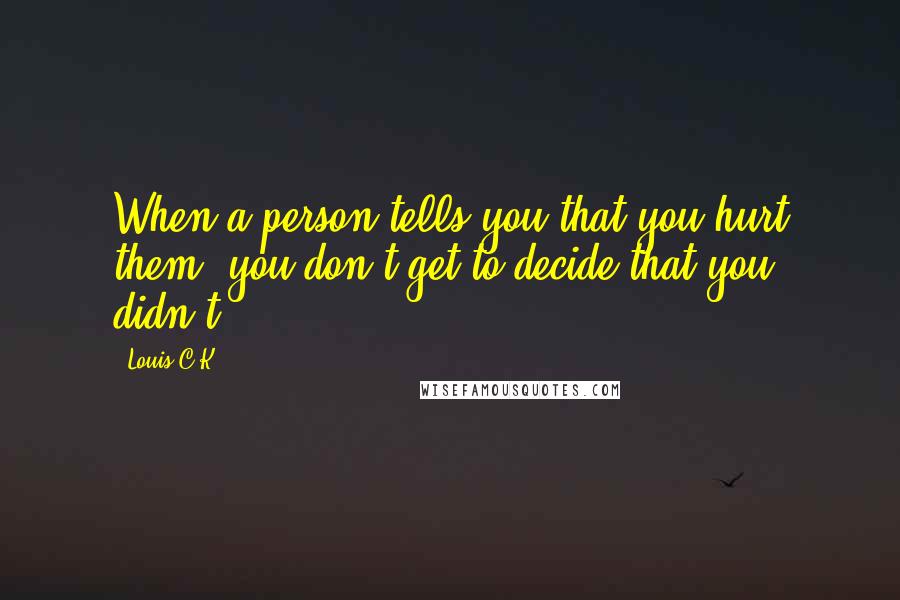 Louis C.K. Quotes: When a person tells you that you hurt them, you don't get to decide that you didn't.