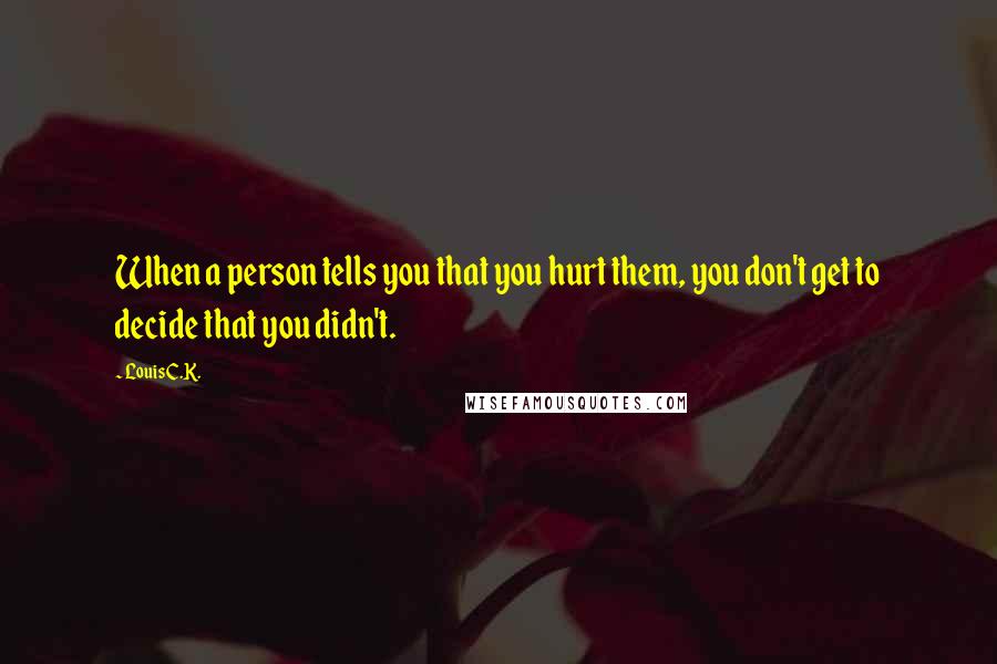 Louis C.K. Quotes: When a person tells you that you hurt them, you don't get to decide that you didn't.