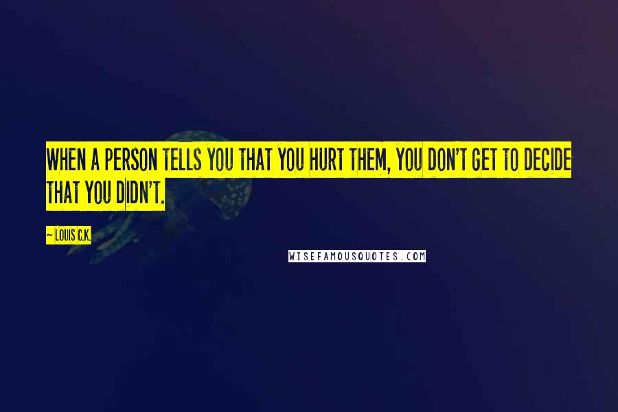 Louis C.K. Quotes: When a person tells you that you hurt them, you don't get to decide that you didn't.