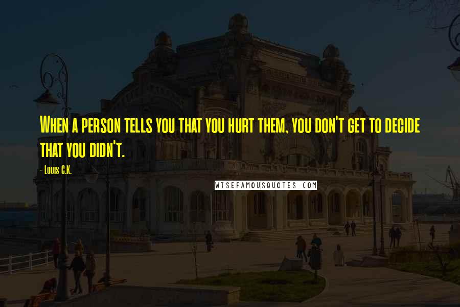Louis C.K. Quotes: When a person tells you that you hurt them, you don't get to decide that you didn't.