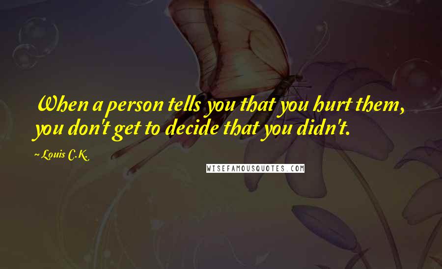 Louis C.K. Quotes: When a person tells you that you hurt them, you don't get to decide that you didn't.