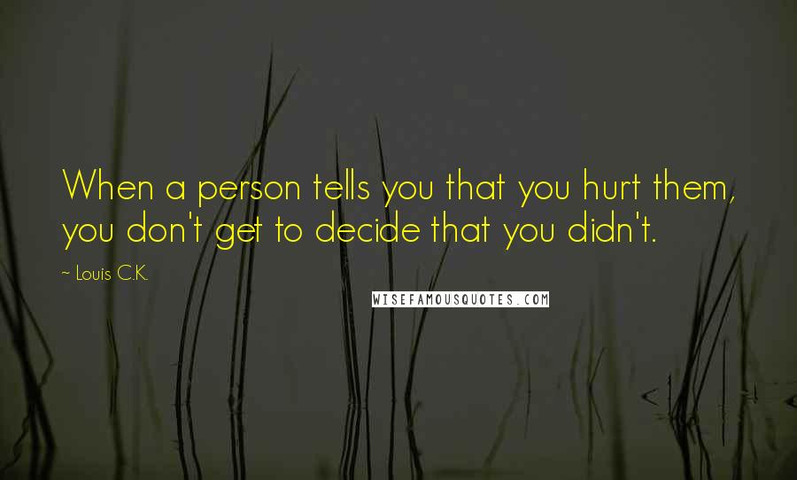 Louis C.K. Quotes: When a person tells you that you hurt them, you don't get to decide that you didn't.