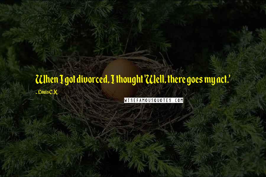 Louis C.K. Quotes: When I got divorced, I thought 'Well, there goes my act.'