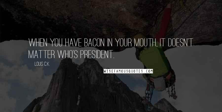 Louis C.K. Quotes: When you have bacon in your mouth, it doesn't matter who's president.