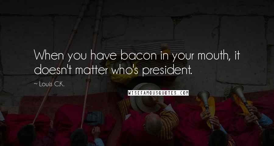 Louis C.K. Quotes: When you have bacon in your mouth, it doesn't matter who's president.