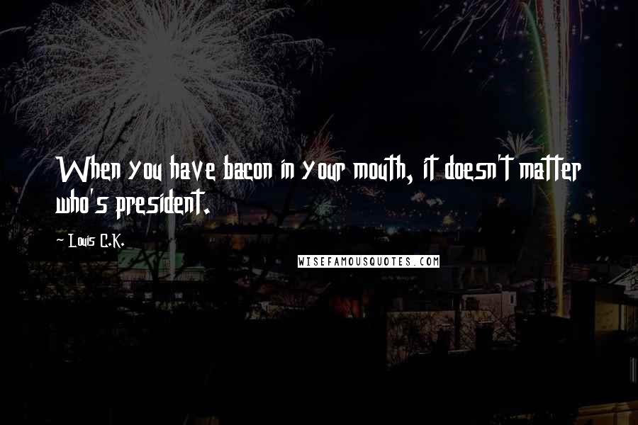 Louis C.K. Quotes: When you have bacon in your mouth, it doesn't matter who's president.