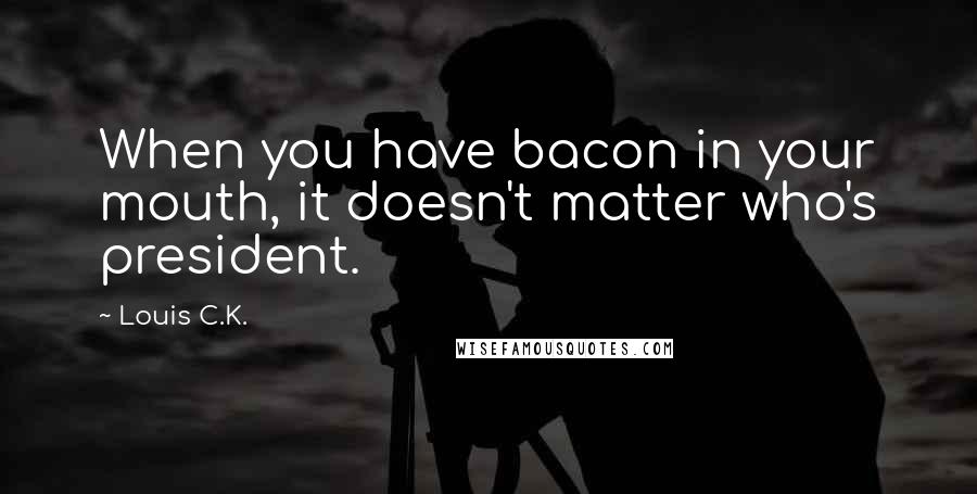 Louis C.K. Quotes: When you have bacon in your mouth, it doesn't matter who's president.
