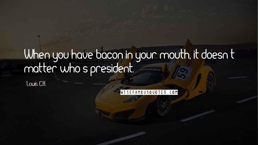 Louis C.K. Quotes: When you have bacon in your mouth, it doesn't matter who's president.
