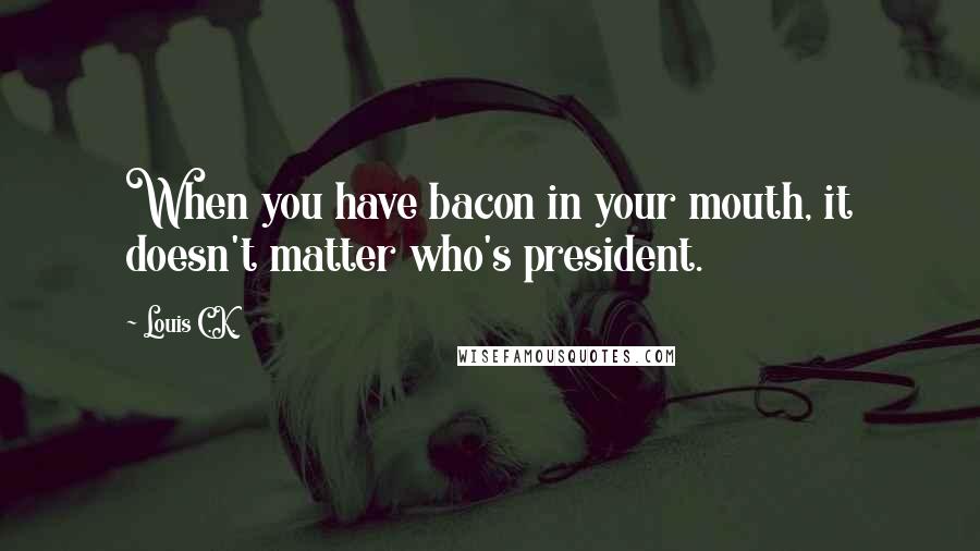 Louis C.K. Quotes: When you have bacon in your mouth, it doesn't matter who's president.