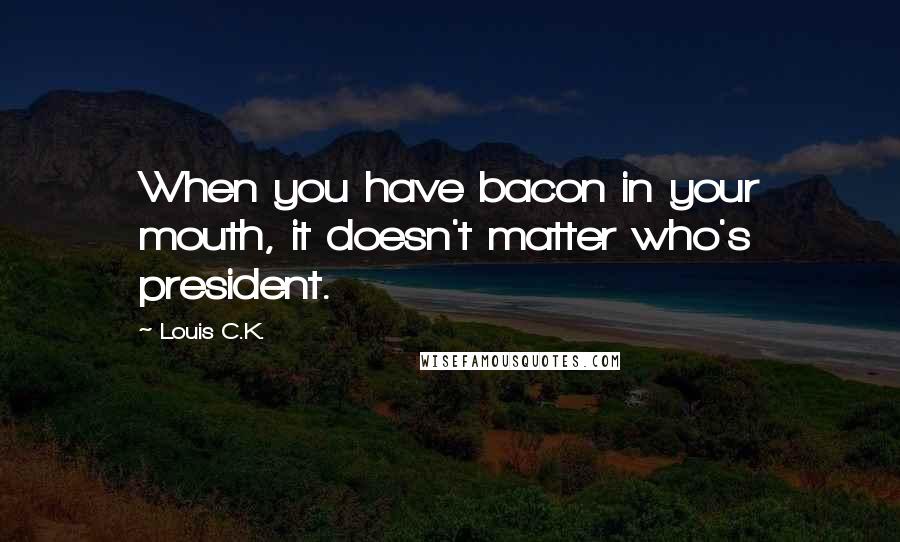 Louis C.K. Quotes: When you have bacon in your mouth, it doesn't matter who's president.