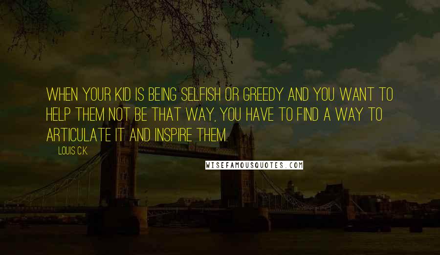 Louis C.K. Quotes: When your kid is being selfish or greedy and you want to help them not be that way, you have to find a way to articulate it and inspire them.