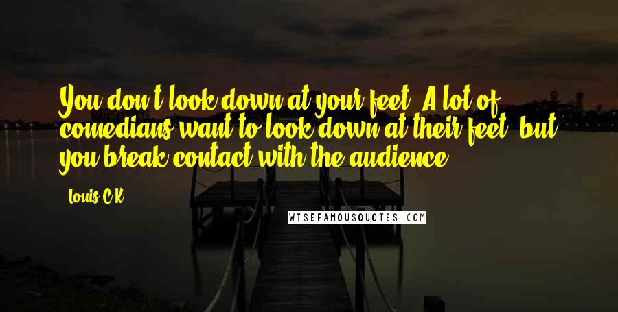 Louis C.K. Quotes: You don't look down at your feet. A lot of comedians want to look down at their feet, but you break contact with the audience.