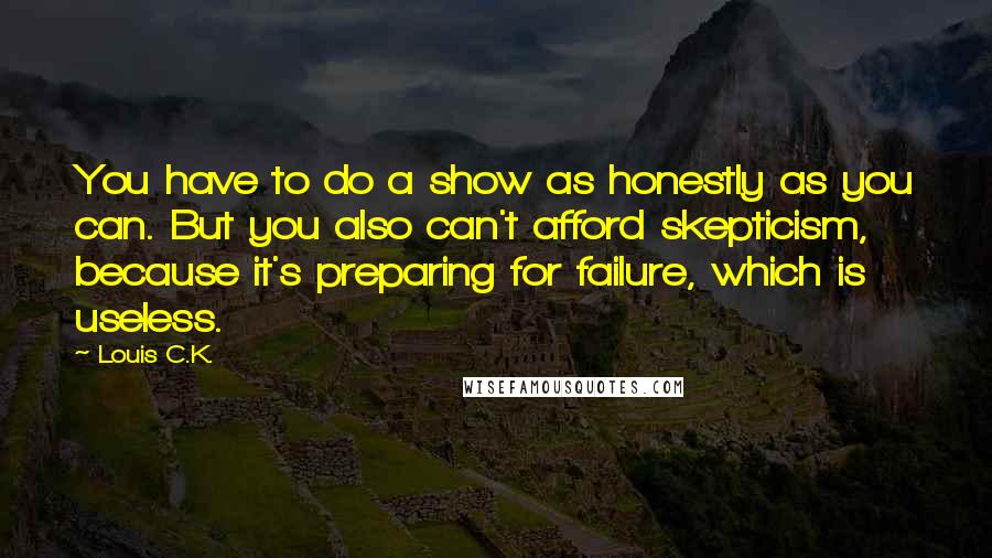 Louis C.K. Quotes: You have to do a show as honestly as you can. But you also can't afford skepticism, because it's preparing for failure, which is useless.