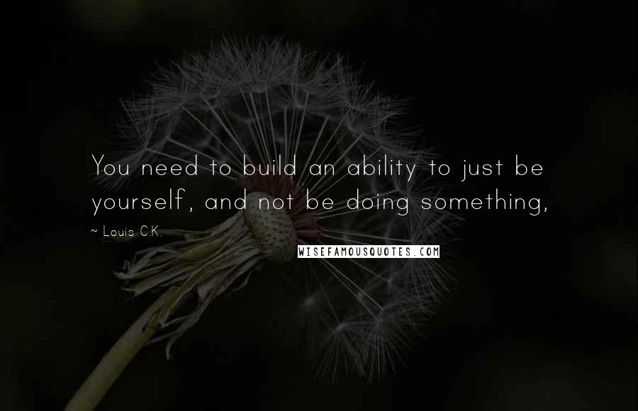 Louis C.K. Quotes: You need to build an ability to just be yourself, and not be doing something,