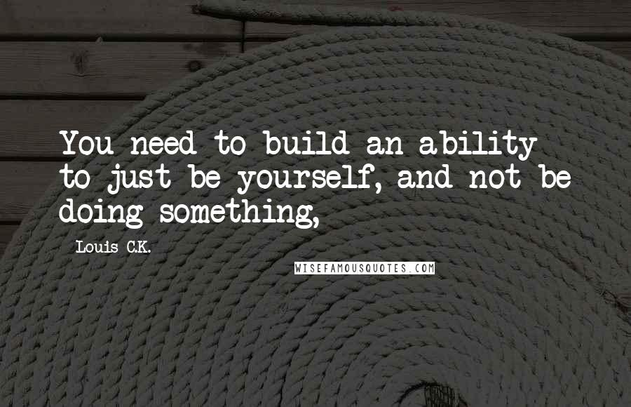 Louis C.K. Quotes: You need to build an ability to just be yourself, and not be doing something,