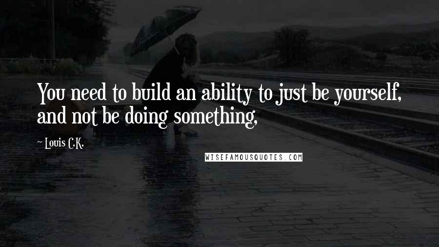 Louis C.K. Quotes: You need to build an ability to just be yourself, and not be doing something,