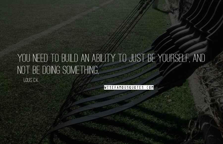 Louis C.K. Quotes: You need to build an ability to just be yourself, and not be doing something,