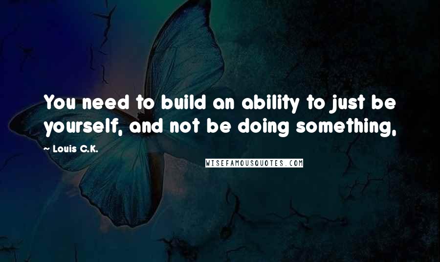 Louis C.K. Quotes: You need to build an ability to just be yourself, and not be doing something,