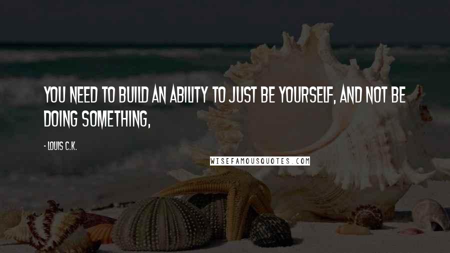 Louis C.K. Quotes: You need to build an ability to just be yourself, and not be doing something,