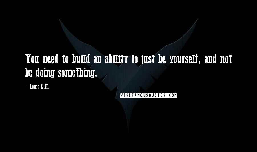 Louis C.K. Quotes: You need to build an ability to just be yourself, and not be doing something,