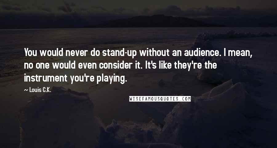 Louis C.K. Quotes: You would never do stand-up without an audience. I mean, no one would even consider it. It's like they're the instrument you're playing.