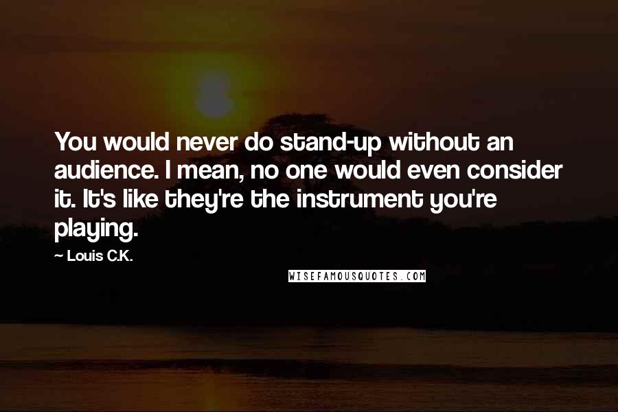 Louis C.K. Quotes: You would never do stand-up without an audience. I mean, no one would even consider it. It's like they're the instrument you're playing.