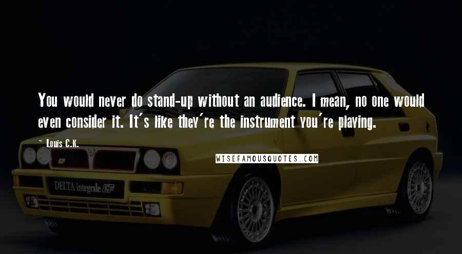 Louis C.K. Quotes: You would never do stand-up without an audience. I mean, no one would even consider it. It's like they're the instrument you're playing.