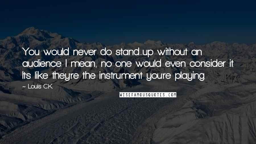 Louis C.K. Quotes: You would never do stand-up without an audience. I mean, no one would even consider it. It's like they're the instrument you're playing.