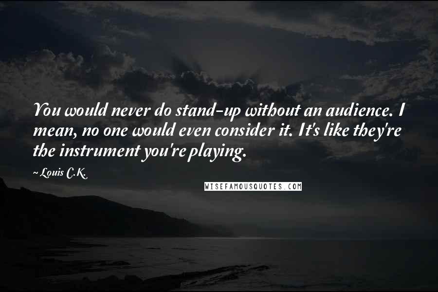 Louis C.K. Quotes: You would never do stand-up without an audience. I mean, no one would even consider it. It's like they're the instrument you're playing.