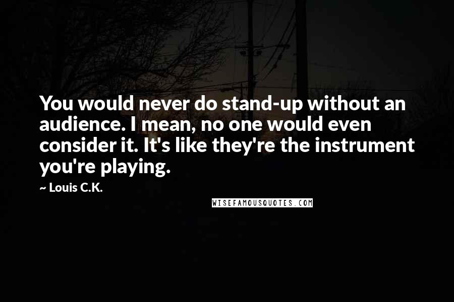 Louis C.K. Quotes: You would never do stand-up without an audience. I mean, no one would even consider it. It's like they're the instrument you're playing.