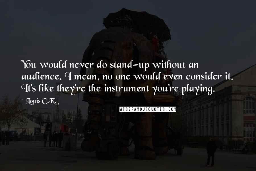 Louis C.K. Quotes: You would never do stand-up without an audience. I mean, no one would even consider it. It's like they're the instrument you're playing.