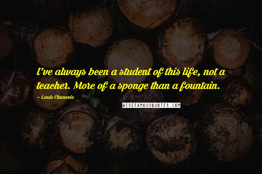 Louis Chunovic Quotes: I've always been a student of this life, not a teacher. More of a sponge than a fountain.