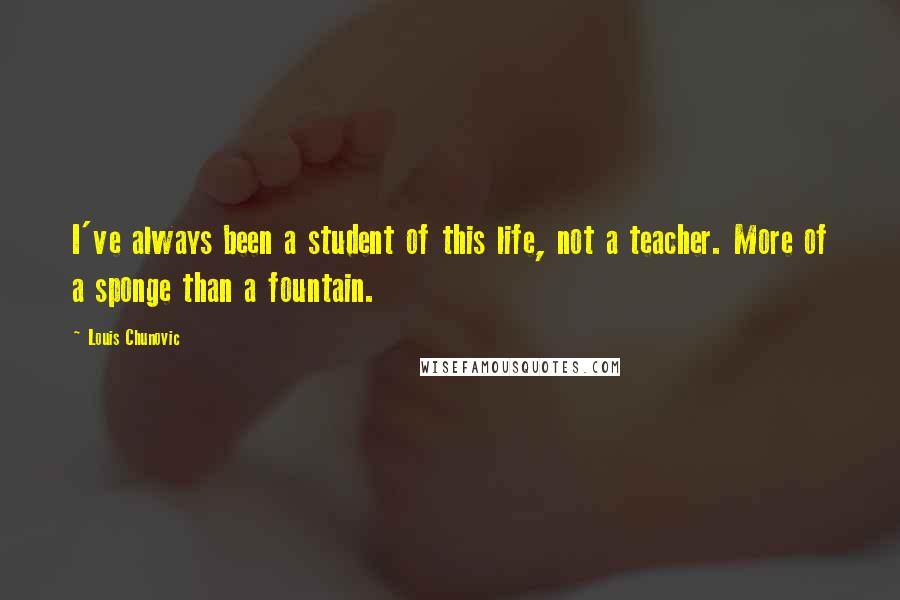 Louis Chunovic Quotes: I've always been a student of this life, not a teacher. More of a sponge than a fountain.