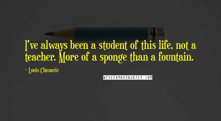 Louis Chunovic Quotes: I've always been a student of this life, not a teacher. More of a sponge than a fountain.