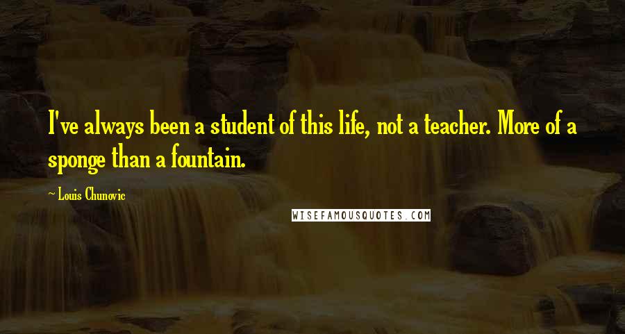 Louis Chunovic Quotes: I've always been a student of this life, not a teacher. More of a sponge than a fountain.