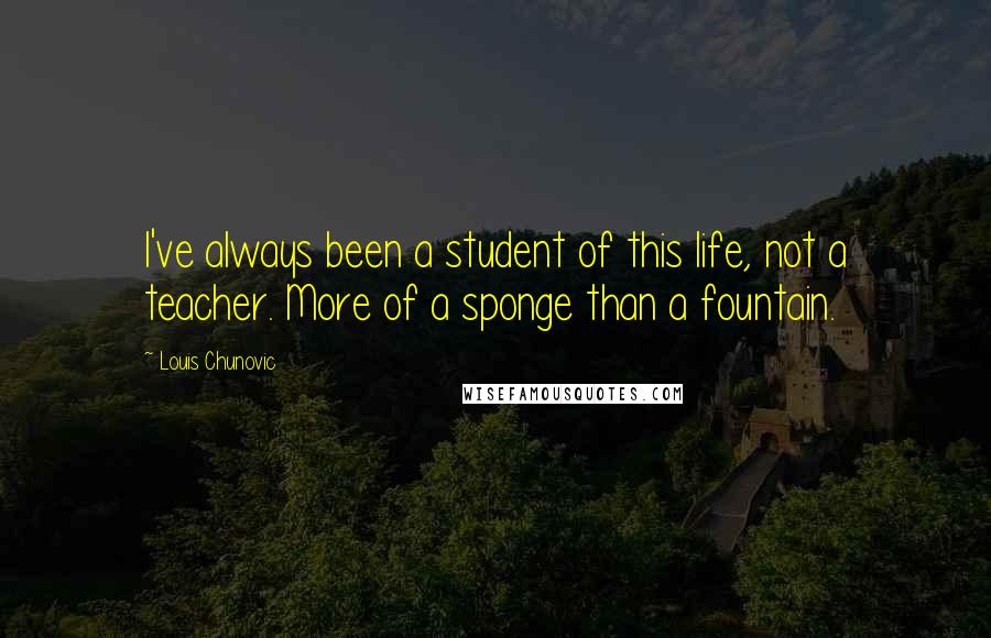 Louis Chunovic Quotes: I've always been a student of this life, not a teacher. More of a sponge than a fountain.