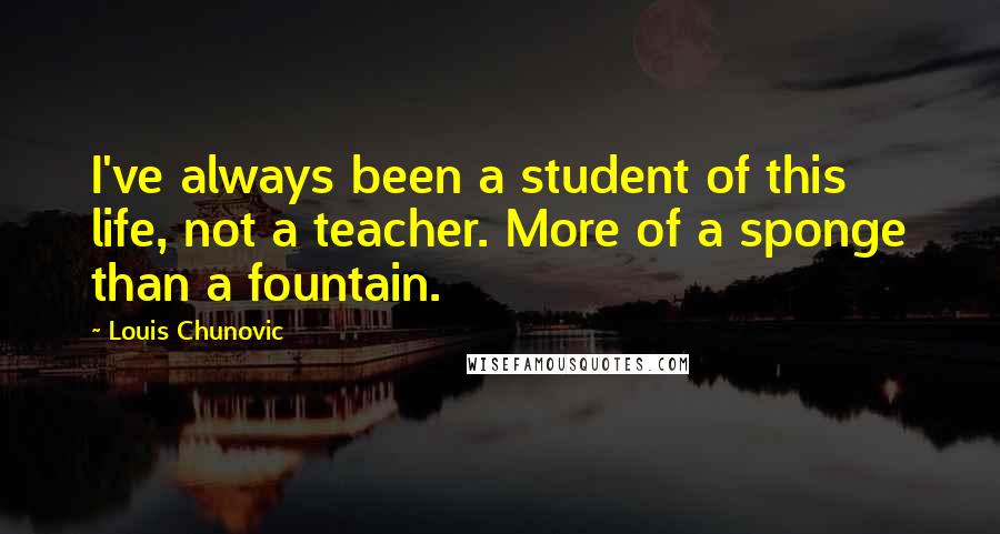 Louis Chunovic Quotes: I've always been a student of this life, not a teacher. More of a sponge than a fountain.