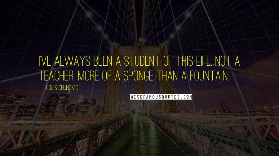 Louis Chunovic Quotes: I've always been a student of this life, not a teacher. More of a sponge than a fountain.