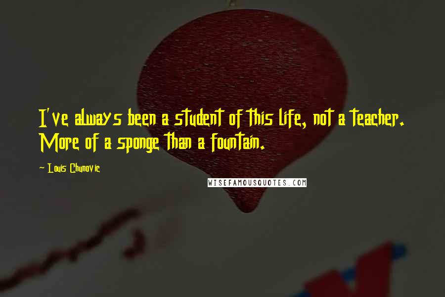 Louis Chunovic Quotes: I've always been a student of this life, not a teacher. More of a sponge than a fountain.