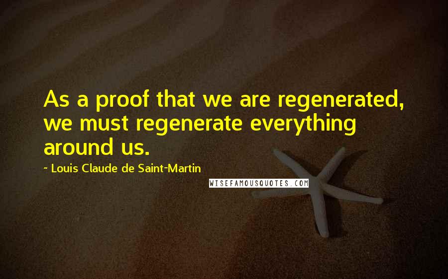 Louis Claude De Saint-Martin Quotes: As a proof that we are regenerated, we must regenerate everything around us.