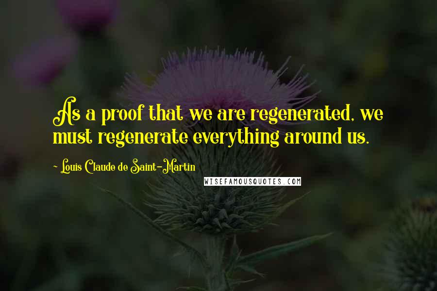 Louis Claude De Saint-Martin Quotes: As a proof that we are regenerated, we must regenerate everything around us.