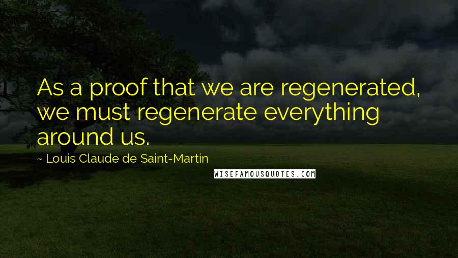 Louis Claude De Saint-Martin Quotes: As a proof that we are regenerated, we must regenerate everything around us.