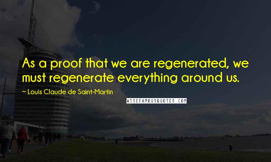 Louis Claude De Saint-Martin Quotes: As a proof that we are regenerated, we must regenerate everything around us.