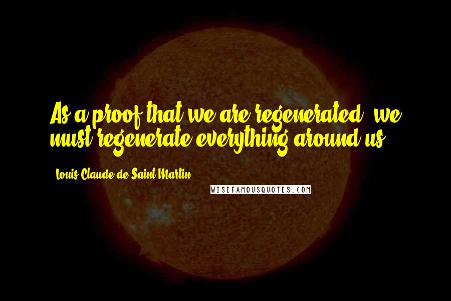 Louis Claude De Saint-Martin Quotes: As a proof that we are regenerated, we must regenerate everything around us.