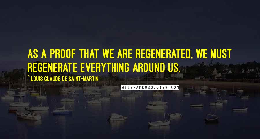 Louis Claude De Saint-Martin Quotes: As a proof that we are regenerated, we must regenerate everything around us.