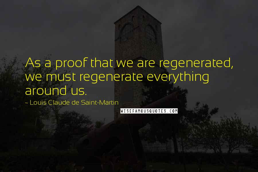 Louis Claude De Saint-Martin Quotes: As a proof that we are regenerated, we must regenerate everything around us.