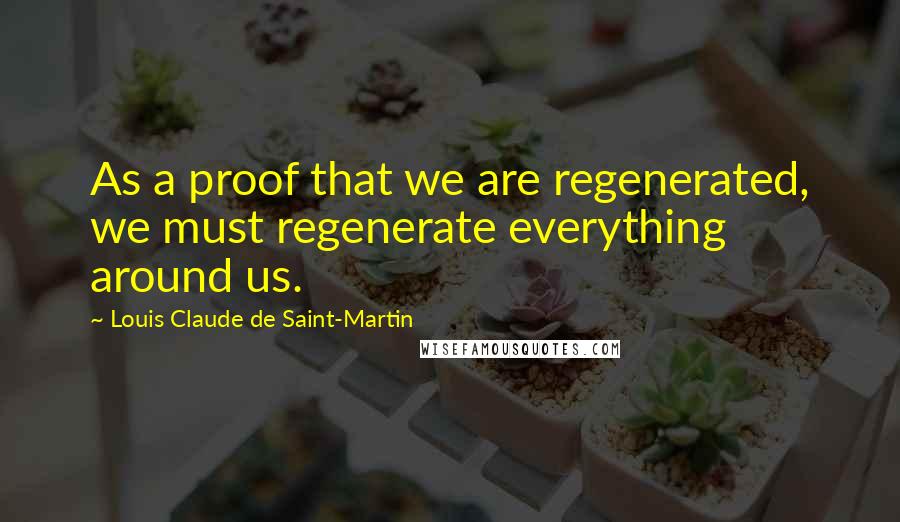 Louis Claude De Saint-Martin Quotes: As a proof that we are regenerated, we must regenerate everything around us.